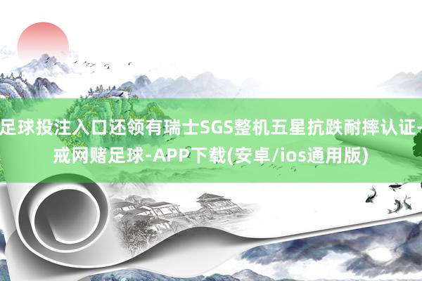 足球投注入口还领有瑞士SGS整机五星抗跌耐摔认证-戒网赌足球-APP下载(安卓/ios通用版)
