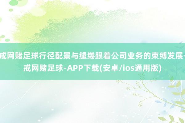 戒网赌足球行径配景与缱绻跟着公司业务的束缚发展-戒网赌足球-APP下载(安卓/ios通用版)