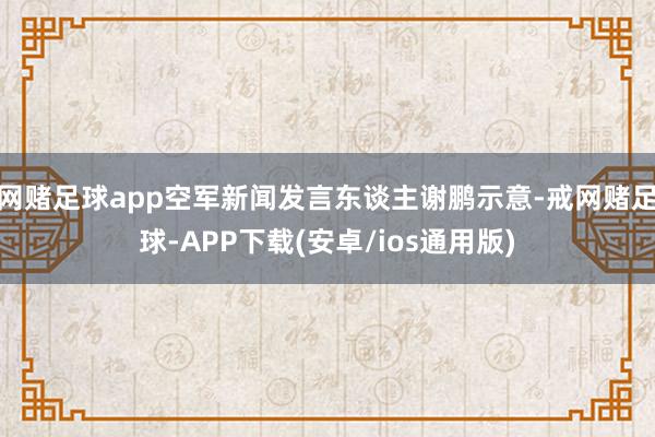网赌足球app空军新闻发言东谈主谢鹏示意-戒网赌足球-APP下载(安卓/ios通用版)