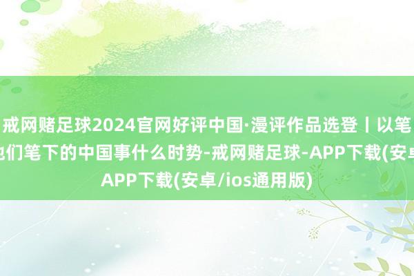 戒网赌足球2024官网好评中国·漫评作品选登丨以笔绘疆土 望望他们笔下的中国事什么时势-戒网赌足球-APP下载(安卓/ios通用版)