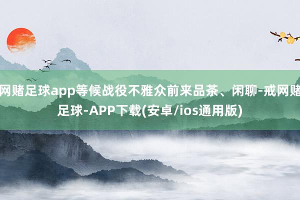 网赌足球app等候战役不雅众前来品茶、闲聊-戒网赌足球-APP下载(安卓/ios通用版)