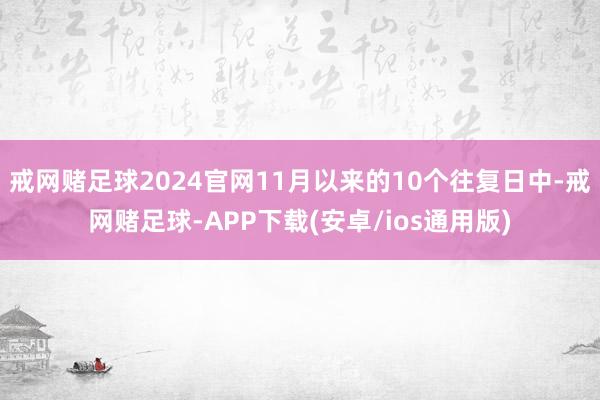 戒网赌足球2024官网11月以来的10个往复日中-戒网赌足球-APP下载(安卓/ios通用版)