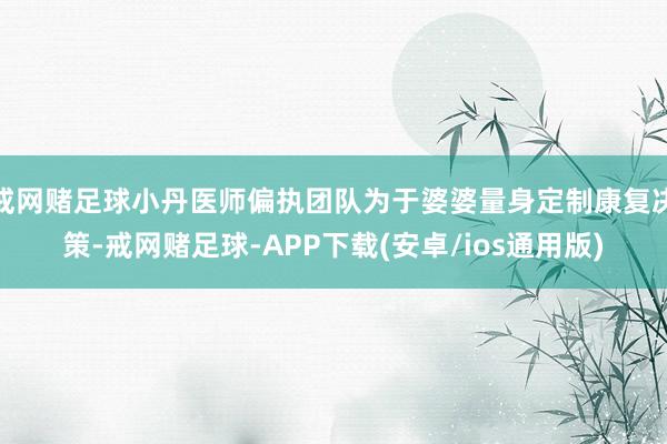 戒网赌足球小丹医师偏执团队为于婆婆量身定制康复决策-戒网赌足球-APP下载(安卓/ios通用版)