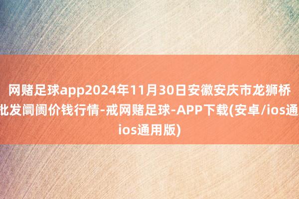 网赌足球app2024年11月30日安徽安庆市龙狮桥蔬菜批发阛阓价钱行情-戒网赌足球-APP下载(安卓/ios通用版)