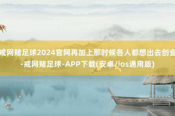 戒网赌足球2024官网再加上那时候各人都想出去创业-戒网赌足球-APP下载(安卓/ios通用版)