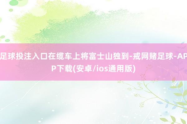 足球投注入口在缆车上将富士山独到-戒网赌足球-APP下载(安卓/ios通用版)
