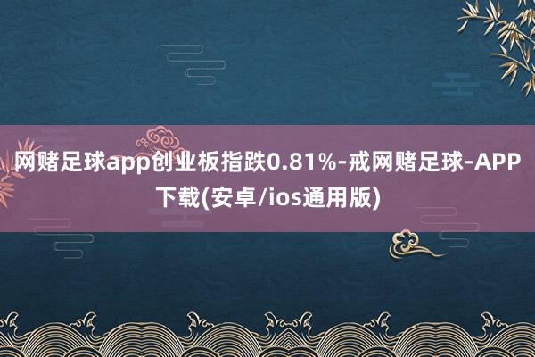 网赌足球app创业板指跌0.81%-戒网赌足球-APP下载(安卓/ios通用版)