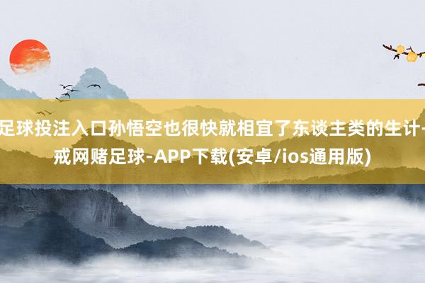 足球投注入口孙悟空也很快就相宜了东谈主类的生计-戒网赌足球-APP下载(安卓/ios通用版)