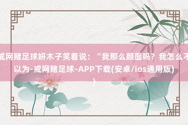 戒网赌足球妍木子笑着说：“我那么颜面吗？我怎么不以为-戒网赌足球-APP下载(安卓/ios通用版)