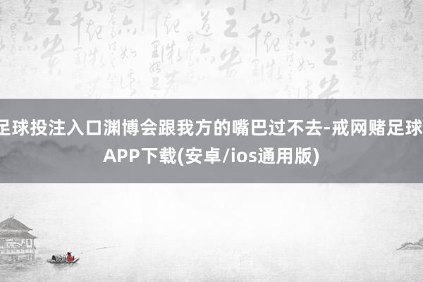 足球投注入口渊博会跟我方的嘴巴过不去-戒网赌足球-APP下载(安卓/ios通用版)