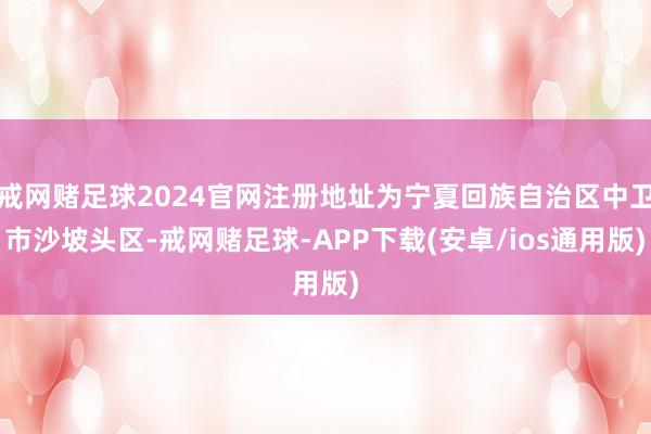 戒网赌足球2024官网注册地址为宁夏回族自治区中卫市沙坡头区-戒网赌足球-APP下载(安卓/ios通用版)