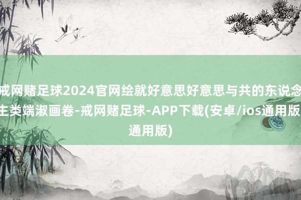 戒网赌足球2024官网绘就好意思好意思与共的东说念主类端淑画卷-戒网赌足球-APP下载(安卓/ios通用版)