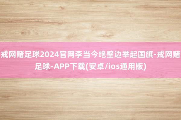 戒网赌足球2024官网李当今绝壁边举起国旗-戒网赌足球-APP下载(安卓/ios通用版)