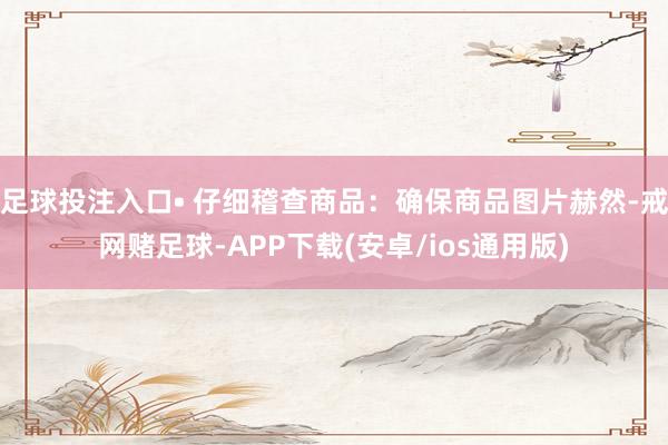 足球投注入口• 仔细稽查商品：确保商品图片赫然-戒网赌足球-APP下载(安卓/ios通用版)