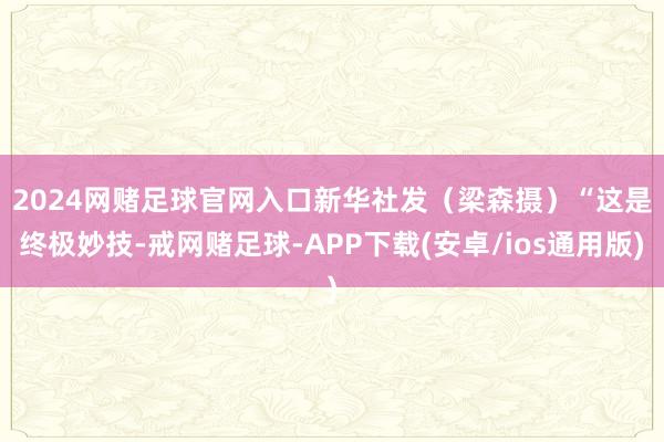 2024网赌足球官网入口新华社发（梁森摄）　　“这是终极妙技-戒网赌足球-APP下载(安卓/ios通用版)