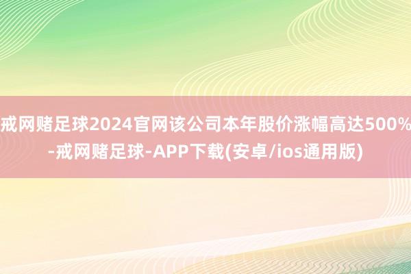 戒网赌足球2024官网该公司本年股价涨幅高达500%-戒网赌足球-APP下载(安卓/ios通用版)