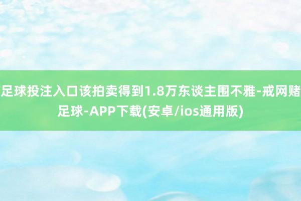 足球投注入口该拍卖得到1.8万东谈主围不雅-戒网赌足球-APP下载(安卓/ios通用版)