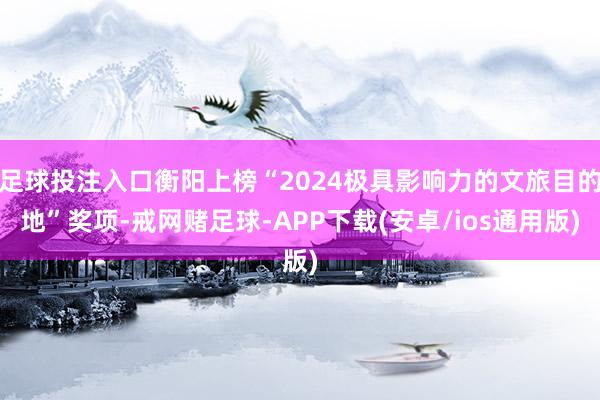 足球投注入口衡阳上榜“2024极具影响力的文旅目的地”奖项-戒网赌足球-APP下载(安卓/ios通用版)