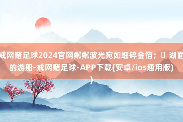 戒网赌足球2024官网粼粼波光宛如细碎金箔；	湖面的游船-戒网赌足球-APP下载(安卓/ios通用版)