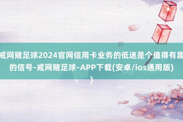 戒网赌足球2024官网信用卡业务的低迷是个值得有趣的信号-戒网赌足球-APP下载(安卓/ios通用版)