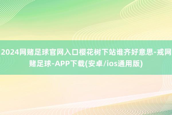 2024网赌足球官网入口樱花树下站谁齐好意思-戒网赌足球-APP下载(安卓/ios通用版)