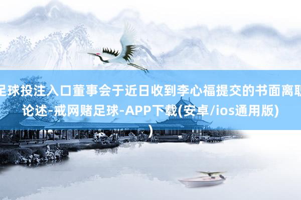 足球投注入口董事会于近日收到李心福提交的书面离职论述-戒网赌足球-APP下载(安卓/ios通用版)