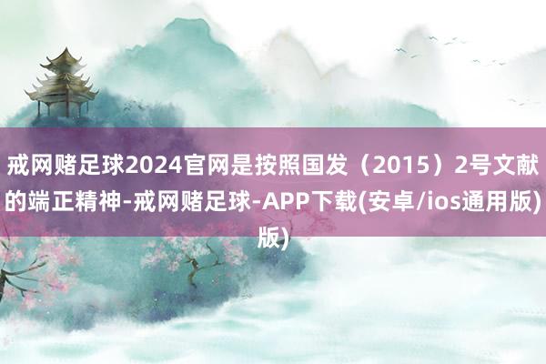 戒网赌足球2024官网是按照国发（2015）2号文献的端正精神-戒网赌足球-APP下载(安卓/ios通用版)