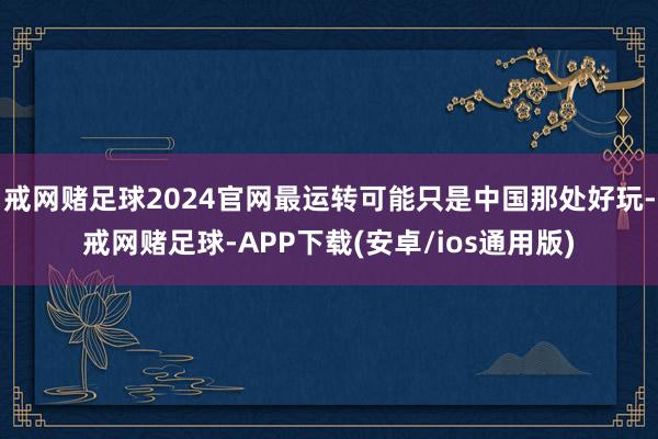 戒网赌足球2024官网最运转可能只是中国那处好玩-戒网赌足球-APP下载(安卓/ios通用版)