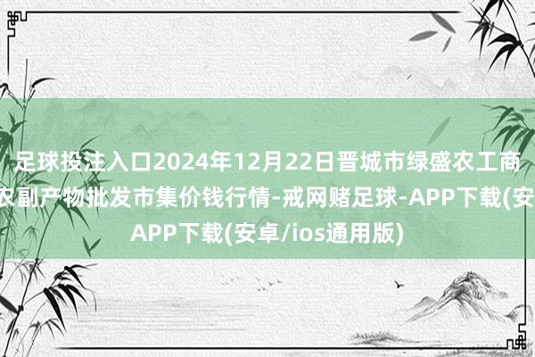 足球投注入口2024年12月22日晋城市绿盛农工商实业有限公司农副产物批发市集价钱行情-戒网赌足球-APP下载(安卓/ios通用版)