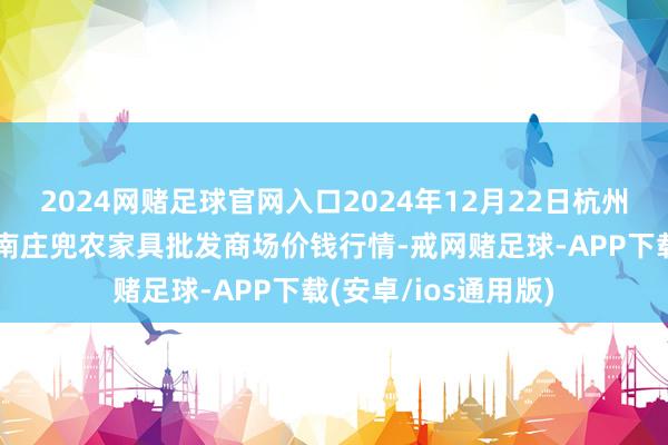 2024网赌足球官网入口2024年12月22日杭州农副家具物流中心南庄兜农家具批发商场价钱行情-戒网赌足球-APP下载(安卓/ios通用版)