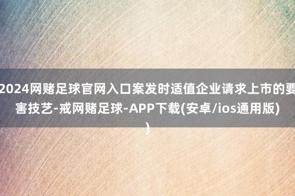 2024网赌足球官网入口案发时适值企业请求上市的要害技艺-戒网赌足球-APP下载(安卓/ios通用版)