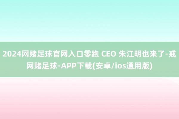 2024网赌足球官网入口零跑 CEO 朱江明也来了-戒网赌足球-APP下载(安卓/ios通用版)