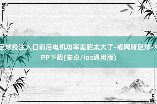 足球投注入口前后电机功率差距太大了-戒网赌足球-APP下载(安卓/ios通用版)