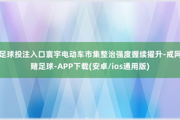 足球投注入口寰宇电动车市集整治强度握续擢升-戒网赌足球-APP下载(安卓/ios通用版)
