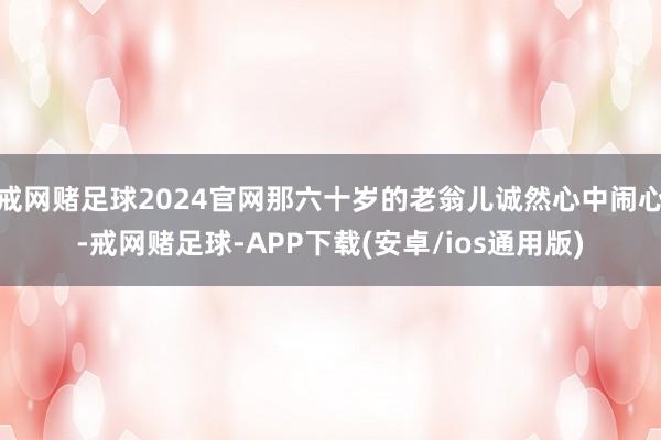 戒网赌足球2024官网那六十岁的老翁儿诚然心中闹心-戒网赌足球-APP下载(安卓/ios通用版)