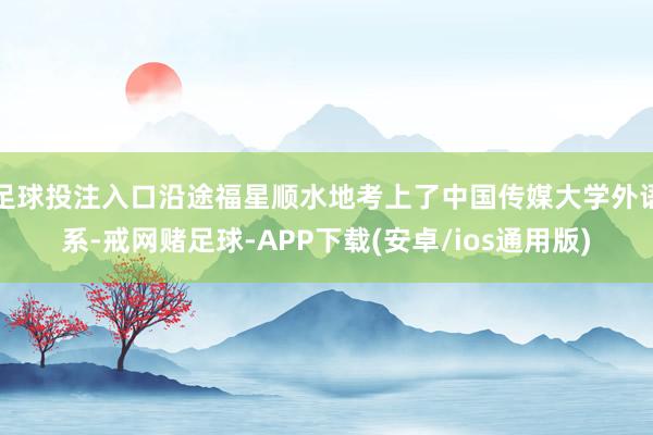 足球投注入口沿途福星顺水地考上了中国传媒大学外语系-戒网赌足球-APP下载(安卓/ios通用版)