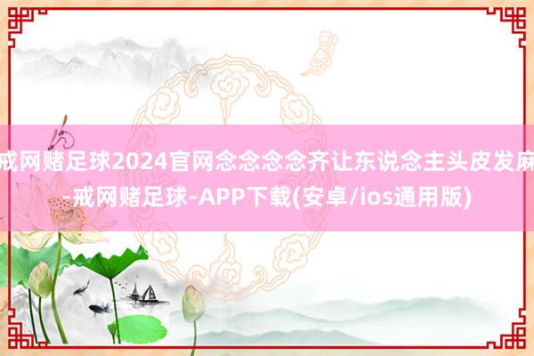 戒网赌足球2024官网念念念念齐让东说念主头皮发麻-戒网赌足球-APP下载(安卓/ios通用版)