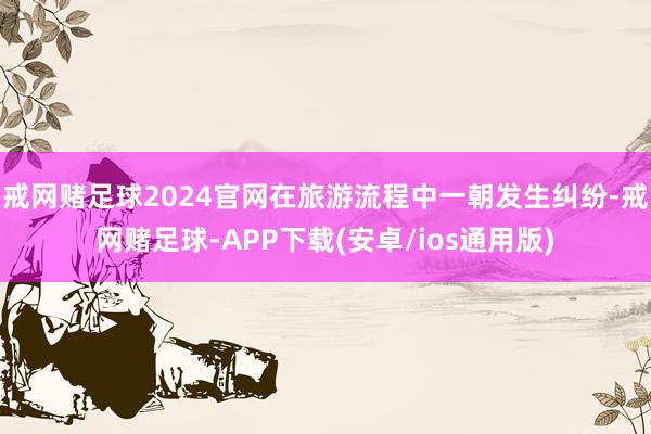 戒网赌足球2024官网在旅游流程中一朝发生纠纷-戒网赌足球-APP下载(安卓/ios通用版)