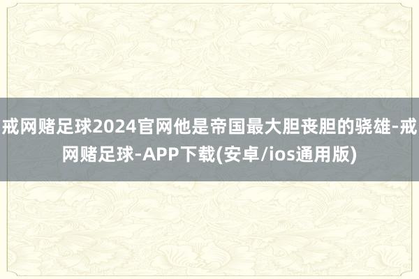 戒网赌足球2024官网他是帝国最大胆丧胆的骁雄-戒网赌足球-APP下载(安卓/ios通用版)