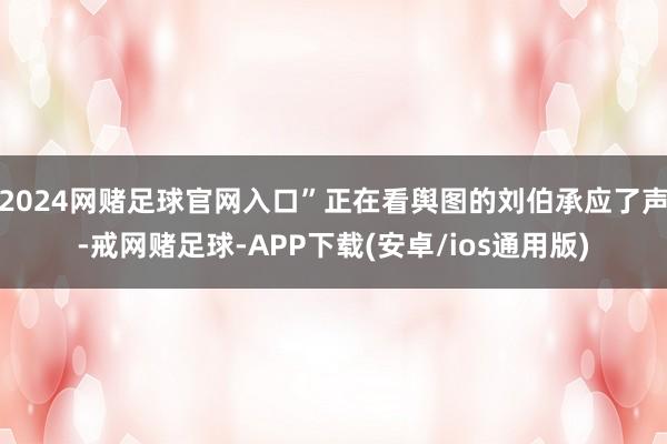 2024网赌足球官网入口”正在看舆图的刘伯承应了声-戒网赌足球-APP下载(安卓/ios通用版)