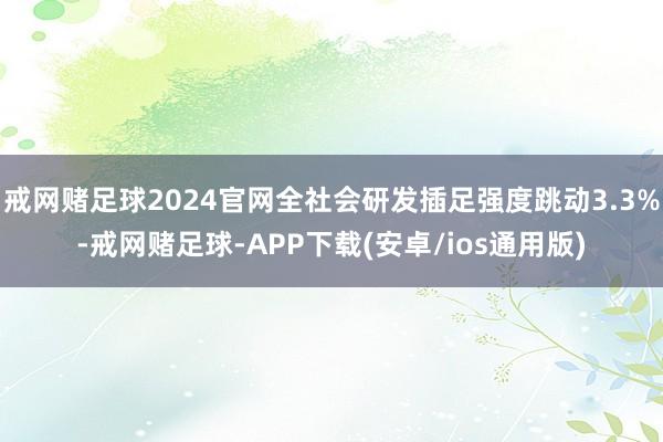 戒网赌足球2024官网全社会研发插足强度跳动3.3%-戒网赌足球-APP下载(安卓/ios通用版)