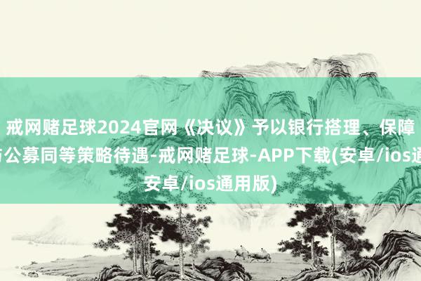 戒网赌足球2024官网《决议》予以银行搭理、保障资管与公募同等策略待遇-戒网赌足球-APP下载(安卓/ios通用版)
