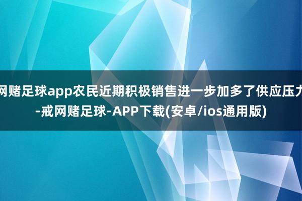 网赌足球app农民近期积极销售进一步加多了供应压力-戒网赌足球-APP下载(安卓/ios通用版)