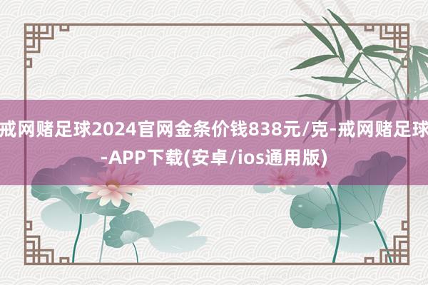 戒网赌足球2024官网金条价钱838元/克-戒网赌足球-APP下载(安卓/ios通用版)