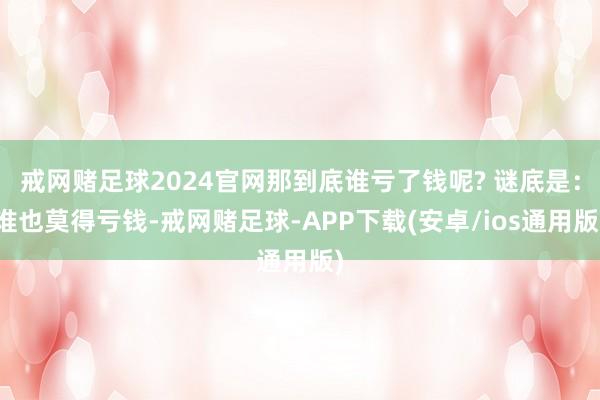 戒网赌足球2024官网那到底谁亏了钱呢? 谜底是：谁也莫得亏钱-戒网赌足球-APP下载(安卓/ios通用版)