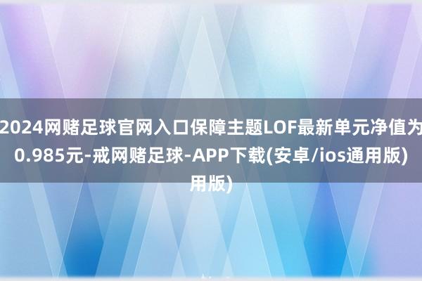 2024网赌足球官网入口保障主题LOF最新单元净值为0.985元-戒网赌足球-APP下载(安卓/ios通用版)