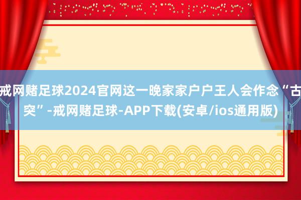 戒网赌足球2024官网这一晚家家户户王人会作念“古突”-戒网赌足球-APP下载(安卓/ios通用版)