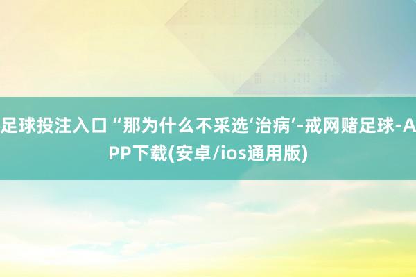 足球投注入口“那为什么不采选‘治病’-戒网赌足球-APP下载(安卓/ios通用版)