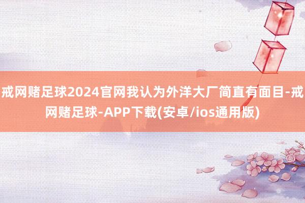 戒网赌足球2024官网我认为外洋大厂简直有面目-戒网赌足球-APP下载(安卓/ios通用版)