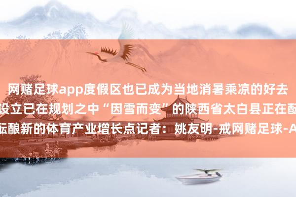 网赌足球app度假区也已成为当地消暑乘凉的好去向跟着一些新的体育时局设立已在规划之中“因雪而变”的陕西省太白县正在酝酿新的体育产业增长点记者：姚友明-戒网赌足球-APP下载(安卓/ios通用版)